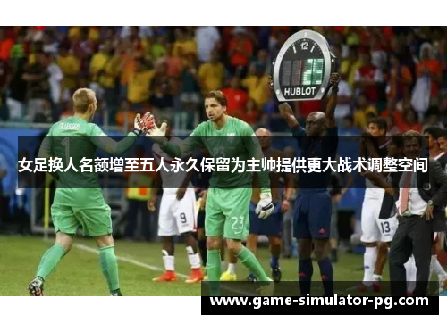 女足换人名额增至五人永久保留为主帅提供更大战术调整空间