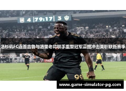 洛杉矶FC连签吉鲁与洛里老将联手重塑冠军蓝图冲击美职联新赛季