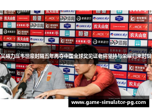 吴曦力压韦世豪时隔五年再夺中国金球奖见证老将坚持与荣耀归来时刻