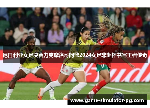 尼日利亚女足决赛力克摩洛哥问鼎2024女足非洲杯书写王者传奇